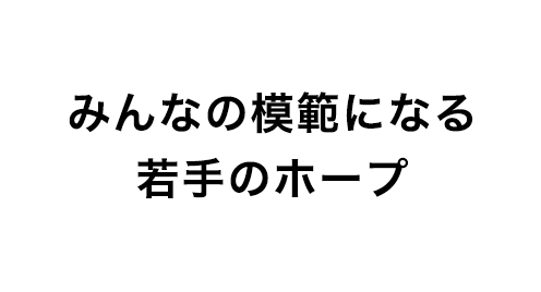 みんなの模範になる若手のホープ